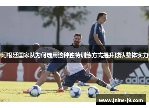 阿根廷国家队为何选用这种独特训练方式提升球队整体实力 阿根廷国家队为何选用这种独特训练方式提升球队整体实力