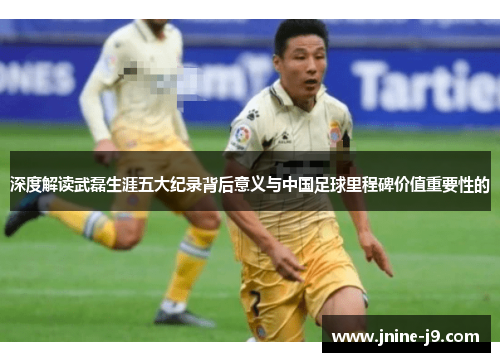 深度解读武磊生涯五大纪录背后意义与中国足球里程碑价值重要性的