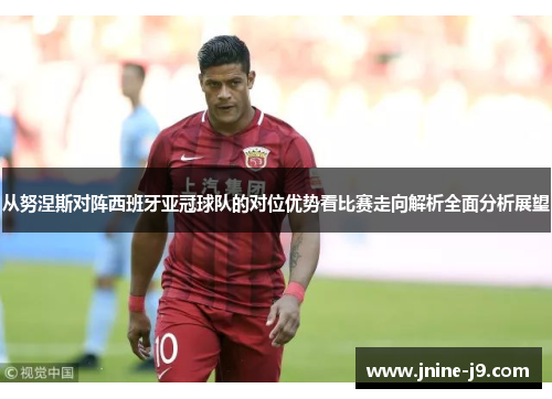 从努涅斯对阵西班牙亚冠球队的对位优势看比赛走向解析全面分析展望