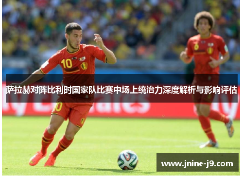 萨拉赫对阵比利时国家队比赛中场上统治力深度解析与影响评估