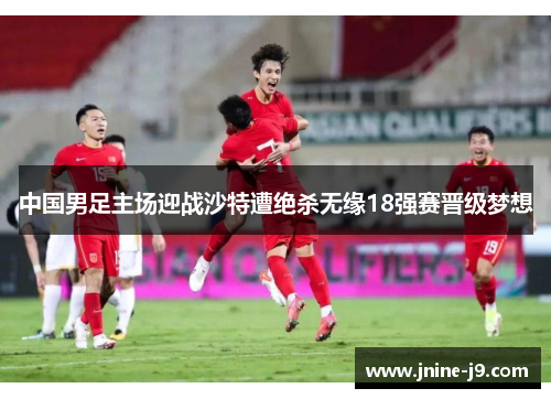 中国男足主场迎战沙特遭绝杀无缘18强赛晋级梦想 中国男足主场迎战沙特遭绝杀无缘18强赛晋级梦想