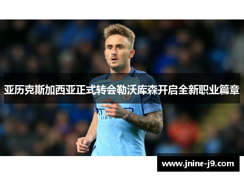 亚历克斯加西亚正式转会勒沃库森开启全新职业篇章 亚历克斯加西亚正式转会勒沃库森开启全新职业篇章