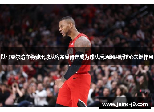 以马莫尔防守稳健出球从容备受肯定成为球队后场组织新核心关键作用 以马莫尔防守稳健出球从容备受肯定成为球队后场组织新核心关键作用