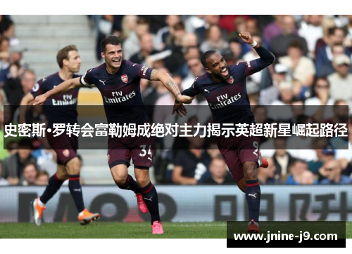史密斯·罗转会富勒姆成绝对主力揭示英超新星崛起路径 史密斯·罗转会富勒姆成绝对主力揭示英超新星崛起路径