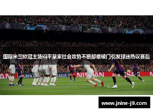 国际米兰欧冠主场闷平皇家社会攻势不断却难破门引发球迷热议赛后