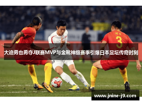 大迫勇也勇夺J联赛MVP与金靴神级赛季引爆日本足坛传奇时刻