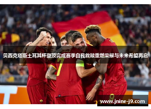 贝西克塔斯土耳其杯登顶完成赛季自我救赎重燃荣耀与未来希望再启