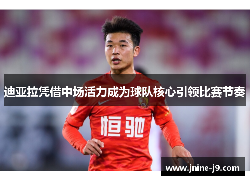 迪亚拉凭借中场活力成为球队核心引领比赛节奏